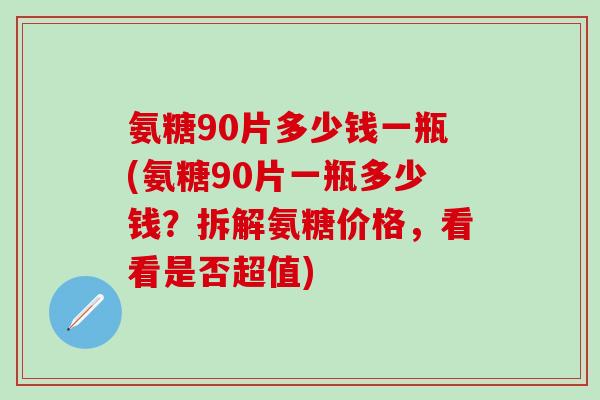 氨糖90片多少钱一瓶(氨糖90片一瓶多少钱？拆解氨糖价格，看看是否超值)