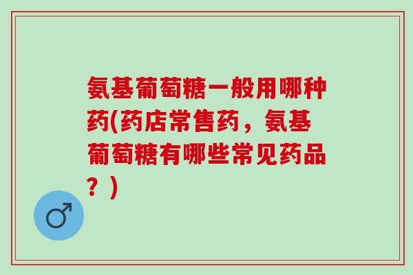 氨基葡萄糖一般用哪种药(药店常售药，氨基葡萄糖有哪些常见药品？)