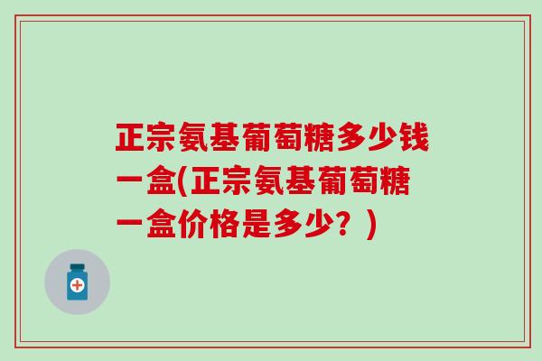 正宗氨基葡萄糖多少钱一盒(正宗氨基葡萄糖一盒价格是多少?) 正宗氨基葡萄糖多少钱一盒(正宗氨基葡萄糖一盒价格是多少?)