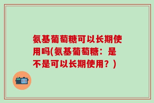 氨基葡萄糖可以长期使用吗(氨基葡萄糖:是不是可以长期使用?) 氨基葡萄糖可以长期使用吗(氨基葡萄糖:是不是可以长期使用?)