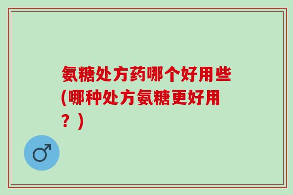 氨糖处方药哪个好用些(哪种处方氨糖更好用？)