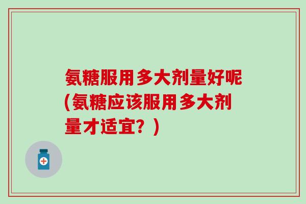 氨糖服用多大剂量好呢(氨糖应该服用多大剂量才适宜？)