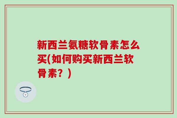 新西兰氨糖软骨素怎么买(如何购买新西兰软骨素？)