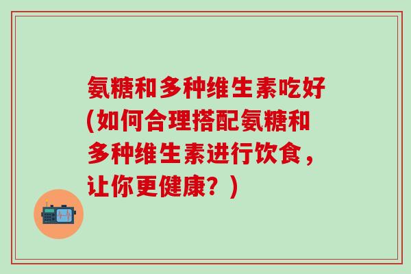 氨糖和多种维生素吃好(如何合理搭配氨糖和多种维生素进行饮食，让你更健康？)