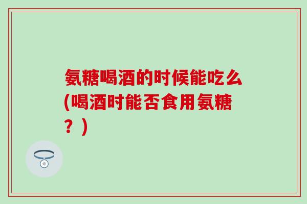 氨糖喝酒的时候能吃么(喝酒时能否食用氨糖？)
