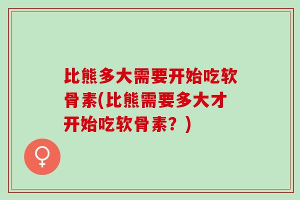 比熊多大需要开始吃软骨素(比熊需要多大才开始吃软骨素？)