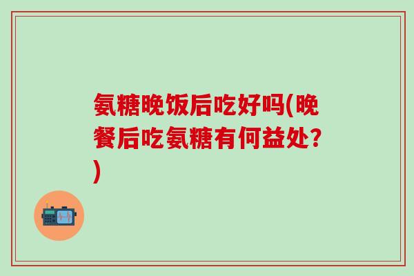氨糖晚饭后吃好吗(晚餐后吃氨糖有何益处？)