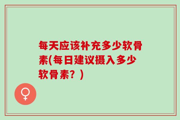 每天应该补充多少软骨素(每日建议摄入多少软骨素？)