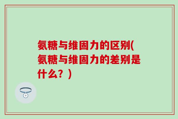 氨糖与维固力的区别(氨糖与维固力的差别是什么？)