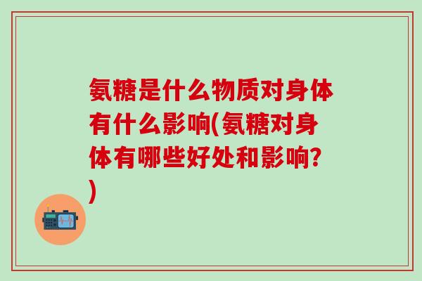 氨糖是什么物质对身体有什么影响(氨糖对身体有哪些好处和影响？)