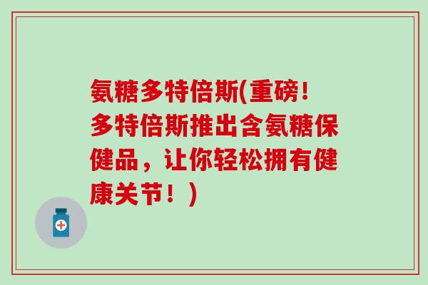 氨糖多特倍斯(重磅！多特倍斯推出含氨糖保健品，让你轻松拥有健康关节！)