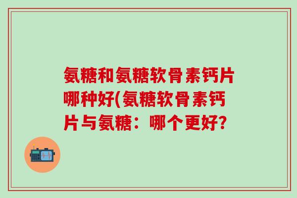 氨糖和氨糖软骨素钙片哪种好(氨糖软骨素钙片与氨糖：哪个更好？