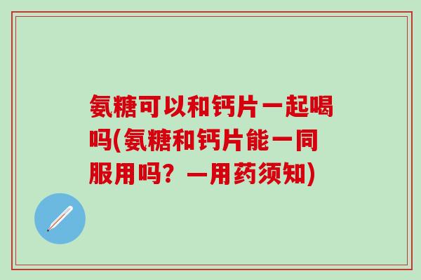 氨糖可以和钙片一起喝吗(氨糖和钙片能一同服用吗？—用药须知)