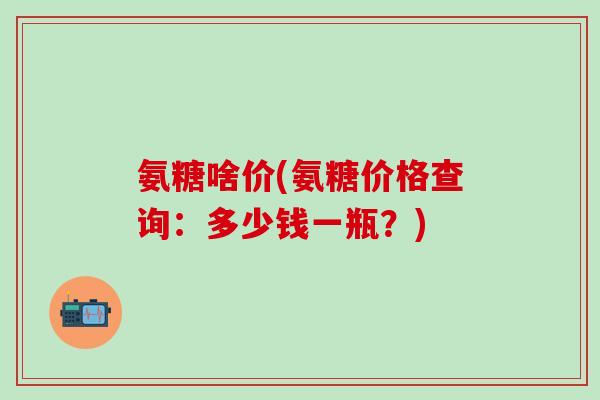 氨糖啥价(氨糖价格查询：多少钱一瓶？)