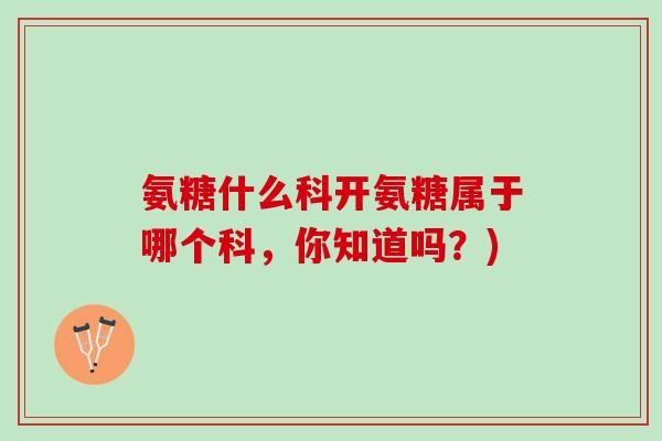 氨糖什么科开氨糖属于哪个科，你知道吗？)