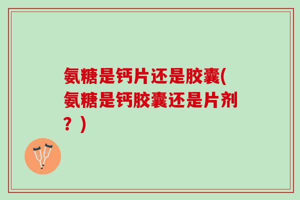 氨糖是钙片还是胶囊(氨糖是钙胶囊还是片剂？)