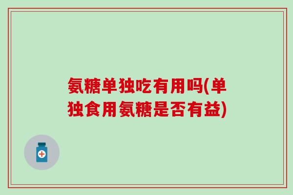 氨糖单独吃有用吗(单独食用氨糖是否有益) 氨糖单独吃有用吗(单独食用氨糖是否有益)