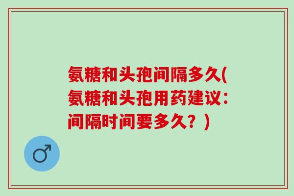氨糖和头孢间隔多久(氨糖和头孢用药建议：间隔时间要多久？)