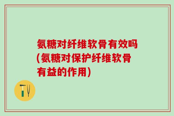 氨糖对纤维软骨有效吗(氨糖对保护纤维软骨有益的作用)