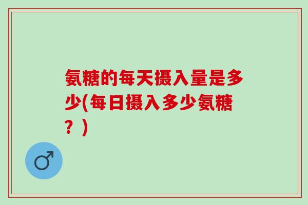 氨糖的每天摄入量是多少(每日摄入多少氨糖？)