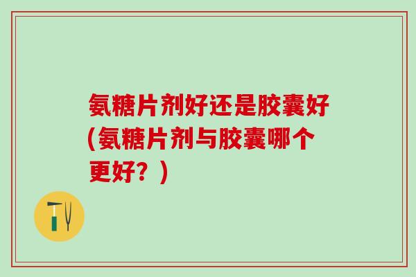 氨糖片剂好还是胶囊好(氨糖片剂与胶囊哪个更好？)