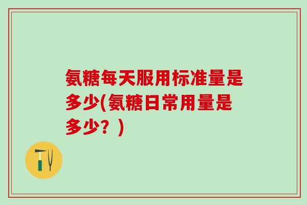 氨糖每天服用标准量是多少(氨糖日常用量是多少？)