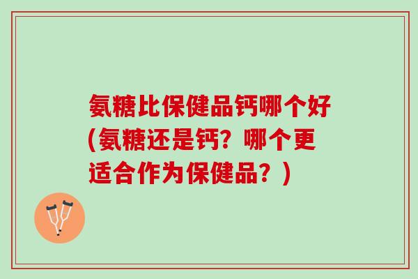 氨糖比保健品钙哪个好(氨糖还是钙？哪个更适合作为保健品？)