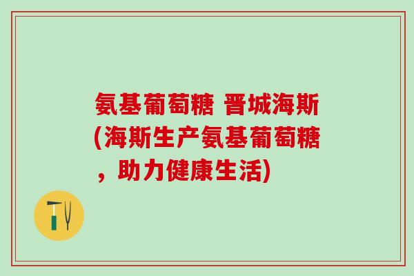 氨基葡萄糖 晋城海斯(海斯生产氨基葡萄糖，助力健康生活)