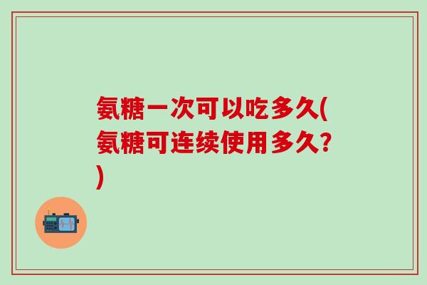 氨糖一次可以吃多久(氨糖可连续使用多久？)