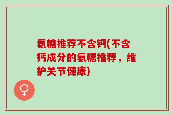 氨糖推荐不含钙(不含钙成分的氨糖推荐，维护关节健康)