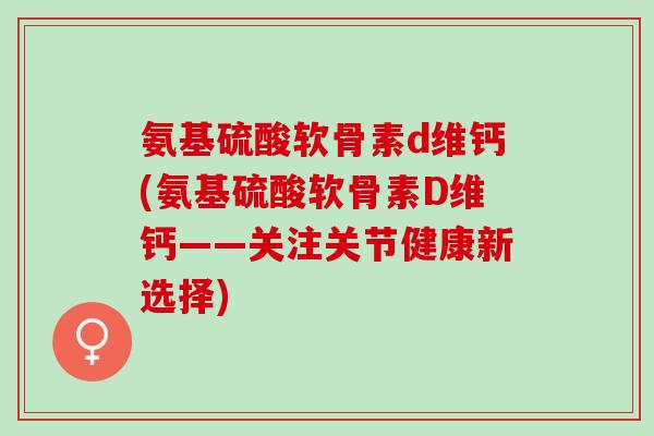 氨基硫酸软骨素d维钙(氨基硫酸软骨素D维钙——关注关节健康新选择)