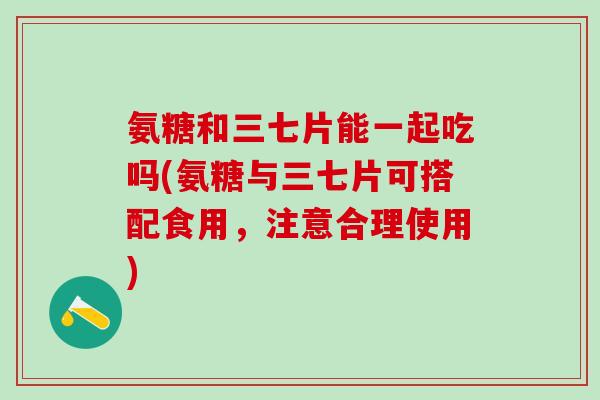 氨糖和三七片能一起吃吗(氨糖与三七片可搭配食用，注意合理使用)