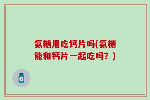 氨糖用吃钙片吗(氨糖能和钙片一起吃吗？)