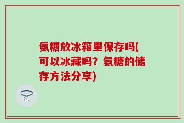 氨糖放冰箱里保存吗(可以冰藏吗？氨糖的储存方法分享)