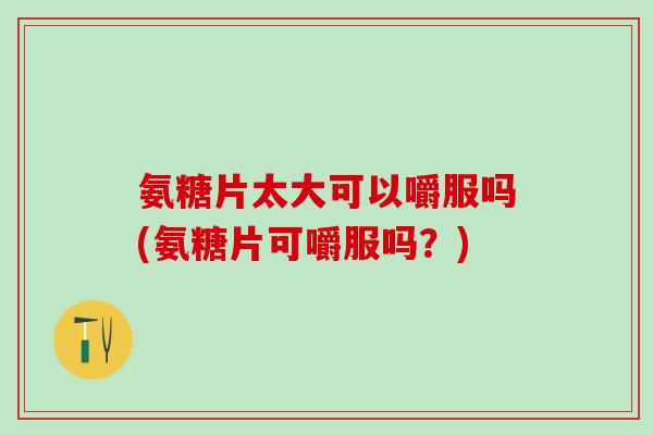 氨糖片太大可以嚼服吗(氨糖片可嚼服吗?) 氨糖片太大可以嚼服吗(氨糖片可嚼服吗?)