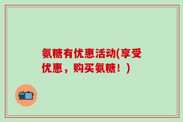 氨糖有优惠活动(享受优惠，购买氨糖！)