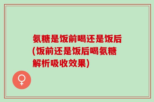氨糖是饭前喝还是饭后(饭前还是饭后喝氨糖解析吸收效果)