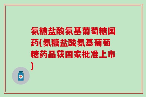 氨糖盐酸氨基葡萄糖国药(氨糖盐酸氨基葡萄糖药品获国家批准上市)