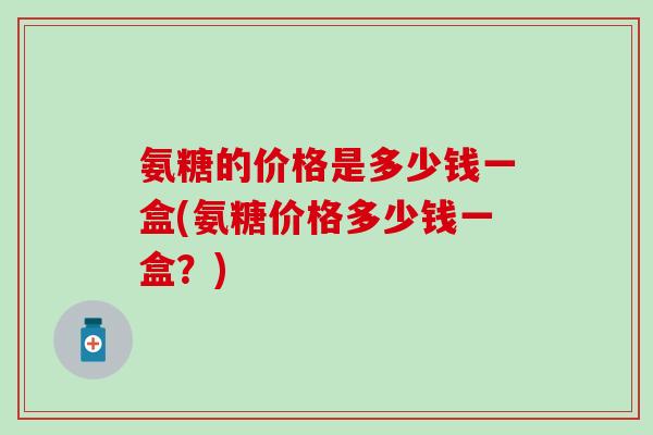 氨糖的价格是多少钱一盒(氨糖价格多少钱一盒？)