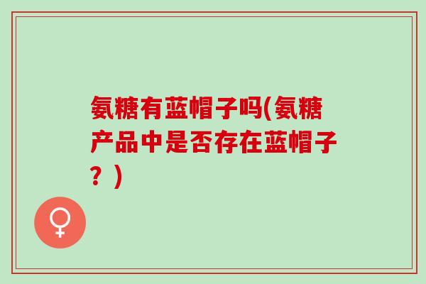 氨糖有蓝帽子吗(氨糖产品中是否存在蓝帽子？)