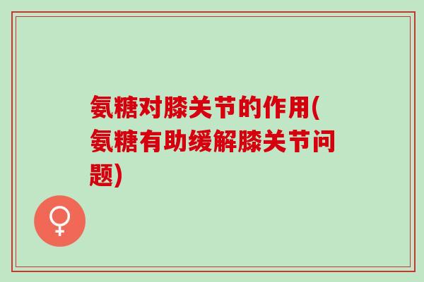 氨糖对膝关节的作用(氨糖有助缓解膝关节问题)