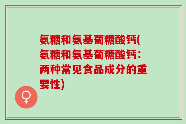 氨糖和氨基葡糖酸钙(氨糖和氨基葡糖酸钙：两种常见食品成分的重要性)