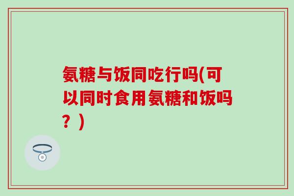 氨糖与饭同吃行吗(可以同时食用氨糖和饭吗？)