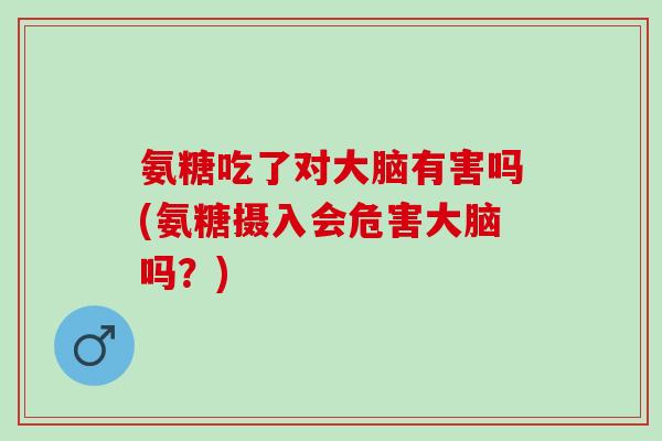 氨糖吃了对大脑有害吗(氨糖摄入会危害大脑吗？)
