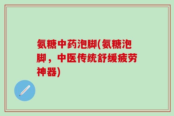 氨糖中药泡脚(氨糖泡脚，中医传统舒缓疲劳神器)