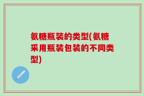 氨糖瓶装的类型(氨糖采用瓶装包装的不同类型)