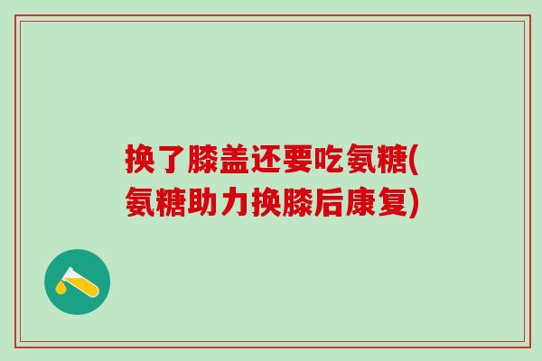 换了膝盖还要吃氨糖(氨糖助力换膝后康复)