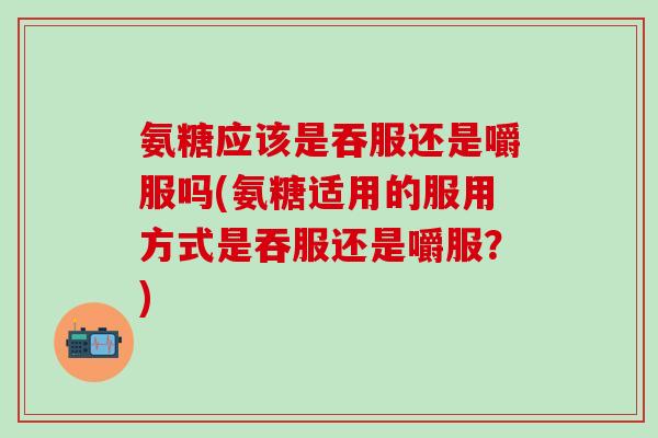 氨糖应该是吞服还是嚼服吗(氨糖适用的服用方式是吞服还是嚼服？)