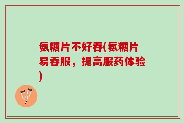 氨糖片不好吞(氨糖片易吞服，提高服药体验)