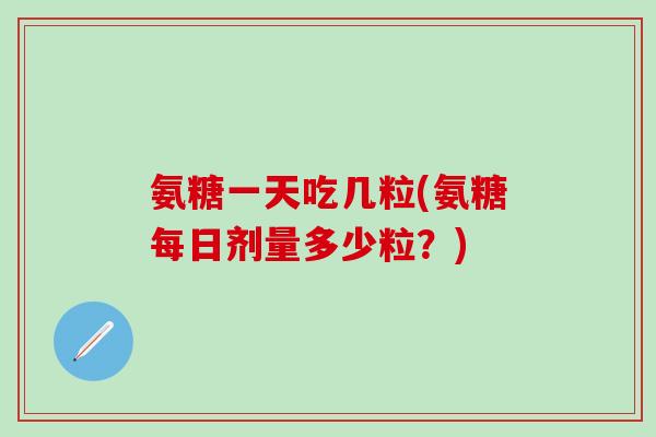 氨糖一天吃几粒(氨糖每日剂量多少粒？)